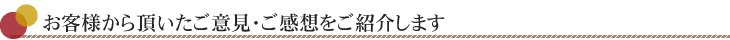 お客様から頂いたご意見・ご感想をご紹介します